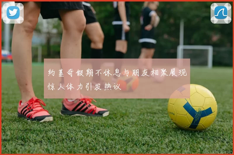 约基奇假期不休息与朋友相聚展现惊人体力引发热议