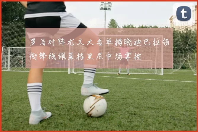 罗马对阵尤文大名单揭晓迪巴拉领衔锋线佩莱格里尼中场掌控
