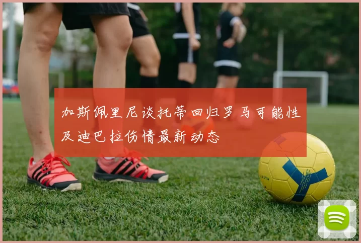 加斯佩里尼谈托蒂回归罗马可能性及迪巴拉伤情最新动态