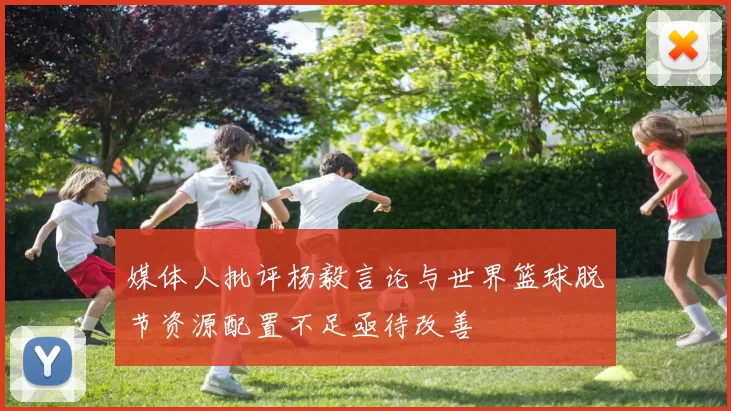 媒体人批评杨毅言论与世界篮球脱节资源配置不足亟待改善