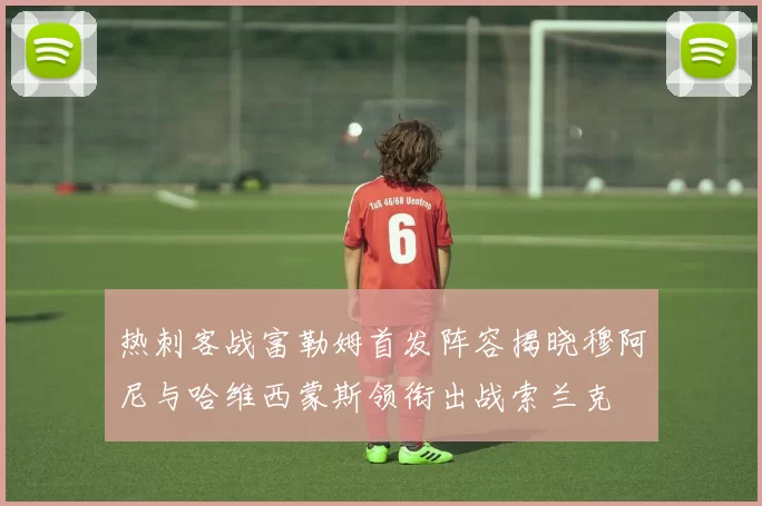 热刺客战富勒姆首发阵容揭晓穆阿尼与哈维西蒙斯领衔出战索兰克
