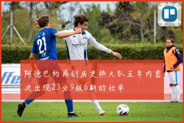 阿德巴约再创历史热火队五年内首次出现23分9板6断的壮举