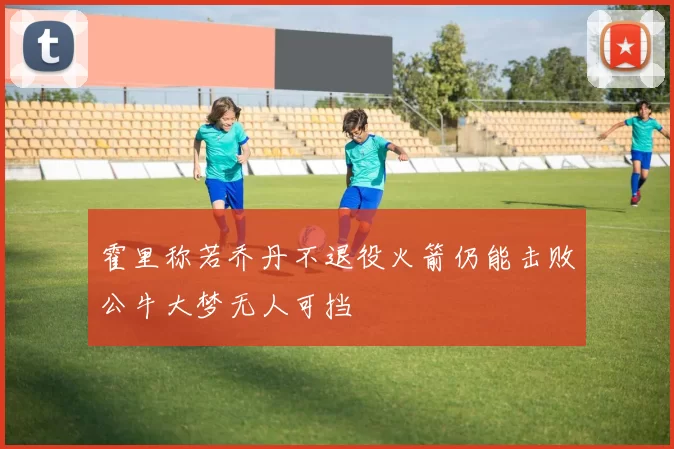 霍里称若乔丹不退役火箭仍能击败公牛大梦无人可挡