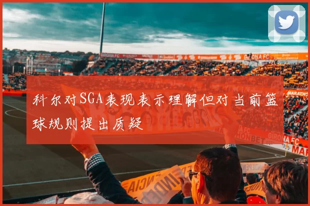 科尔对SGA表现表示理解但对当前篮球规则提出质疑