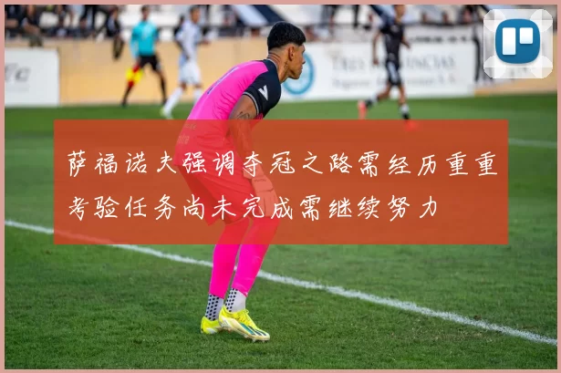 萨福诺夫强调夺冠之路需经历重重考验任务尚未完成需继续努力