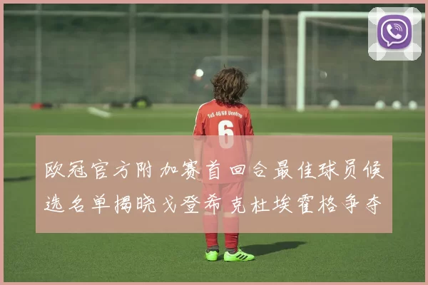 欧冠官方附加赛首回合最佳球员候选名单揭晓戈登希克杜埃霍格争夺荣誉