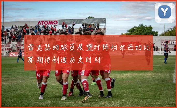 雷克瑟姆球员展望对阵切尔西的比赛期待创造历史时刻