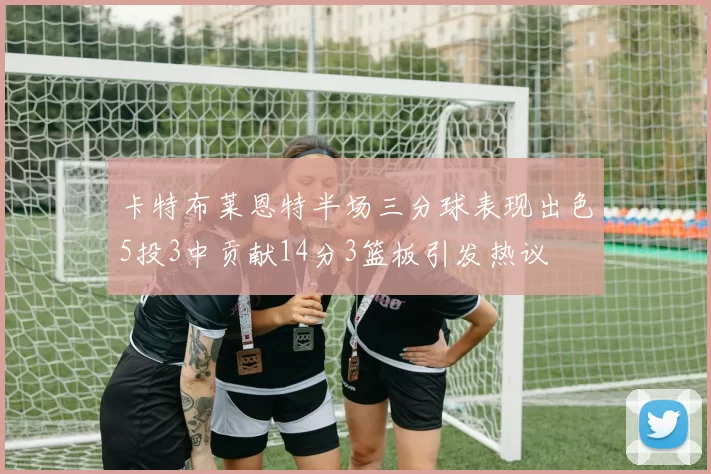 卡特布莱恩特半场三分球表现出色5投3中贡献14分3篮板引发热议