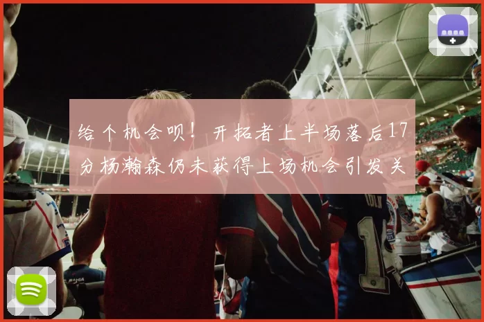 给个机会呗！开拓者上半场落后17分杨瀚森仍未获得上场机会引发关注