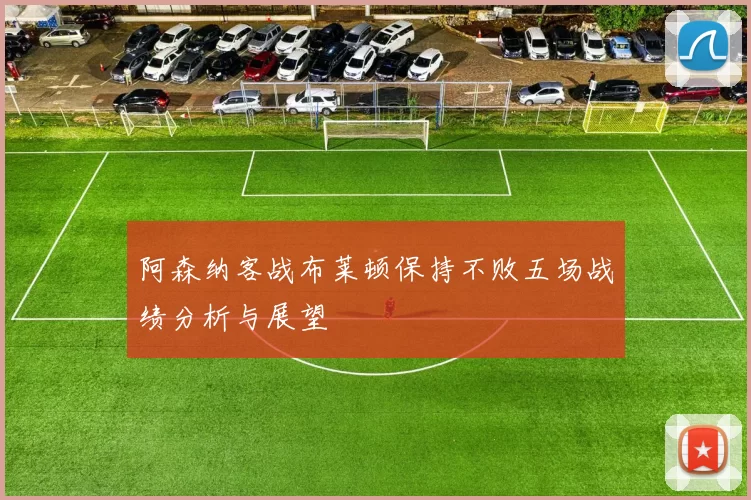 阿森纳客战布莱顿保持不败五场战绩分析与展望