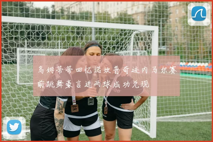 乌姆蒂蒂回忆诺坎普奇迹内马尔赛前跳舞豪言进两球成功兑现