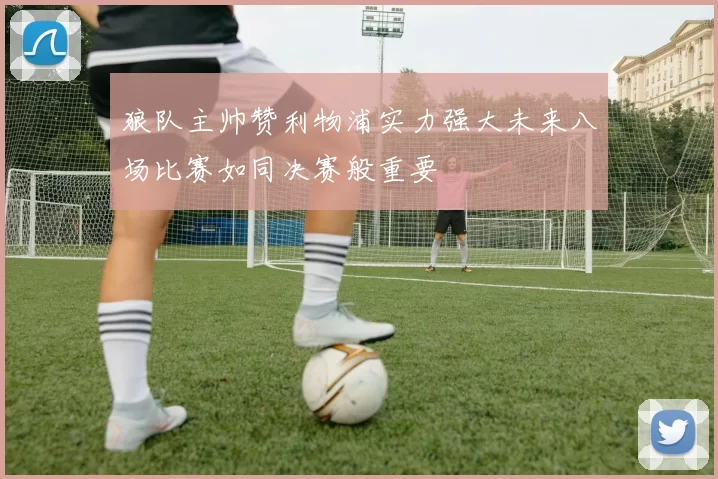 狼队主帅赞利物浦实力强大未来八场比赛如同决赛般重要