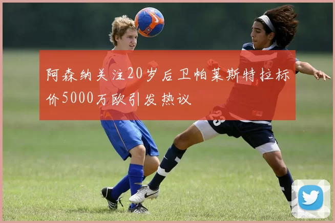 阿森纳关注20岁后卫帕莱斯特拉标价5000万欧引发热议