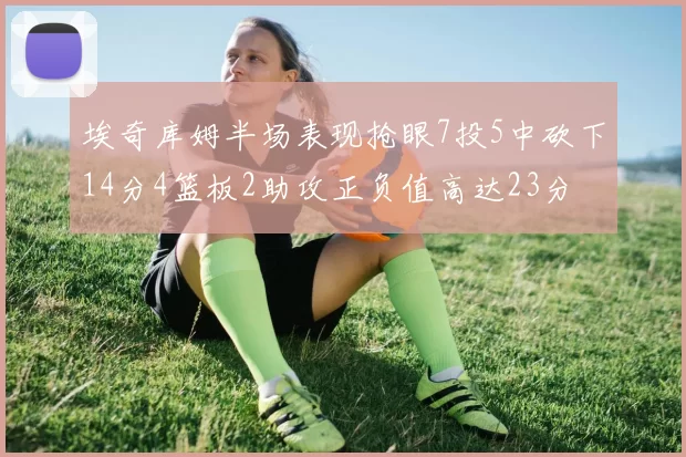 埃奇库姆半场表现抢眼7投5中砍下14分4篮板2助攻正负值高达23分
